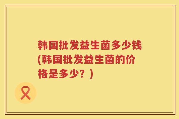 韩国批发益生菌多少钱(韩国批发益生菌的价格是多少？)
