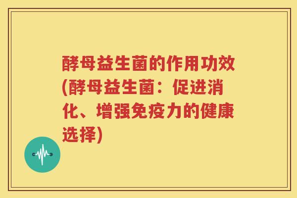酵母益生菌的作用功效(酵母益生菌：促进消化、增强免疫力的健康选择)