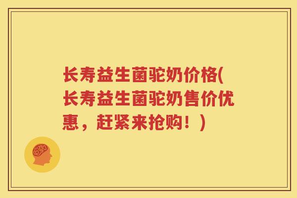 长寿益生菌驼奶价格(长寿益生菌驼奶售价优惠，赶紧来抢购！)