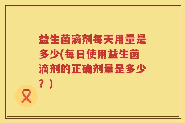益生菌滴剂每天用量是多少(每日使用益生菌滴剂的正确剂量是多少？)