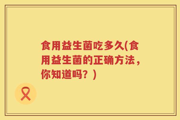 食用益生菌吃多久(食用益生菌的正确方法，你知道吗？)