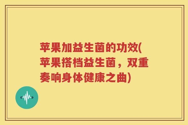 苹果加益生菌的功效(苹果搭档益生菌，双重奏响身体健康之曲)