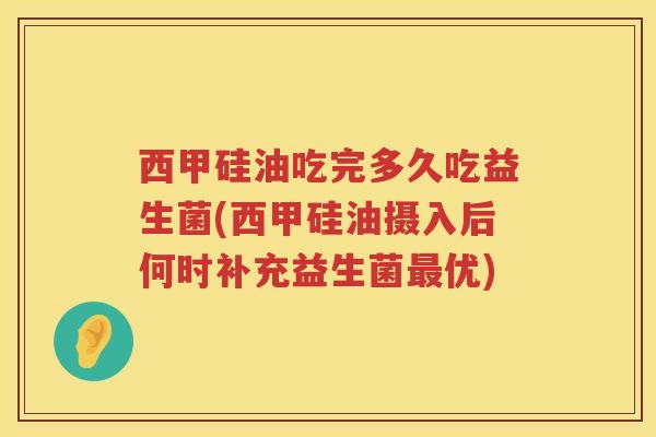 西甲硅油吃完多久吃益生菌(西甲硅油摄入后何时补充益生菌最优)