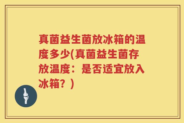 真菌益生菌放冰箱的温度多少(真菌益生菌存放温度：是否适宜放入冰箱？)