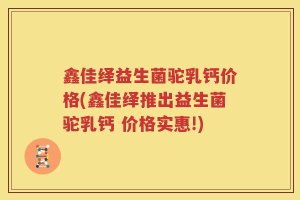 鑫佳绎益生菌驼乳钙价格(鑫佳绎推出益生菌驼乳钙 价格实惠!)