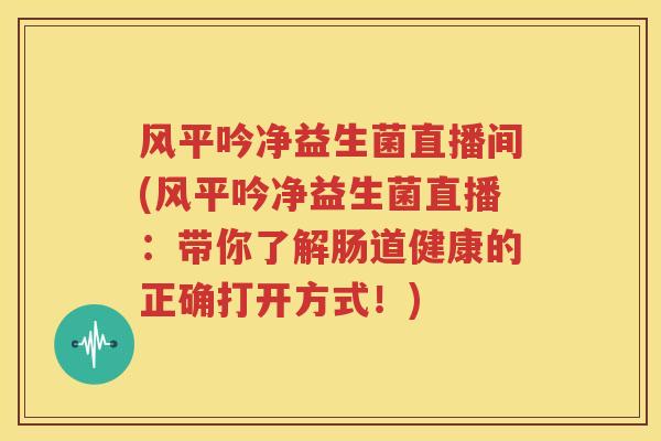 风平吟净益生菌直播间(风平吟净益生菌直播：带你了解肠道健康的正确打开方式！)