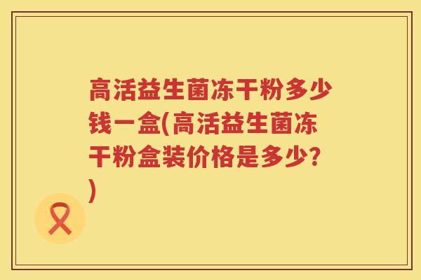 高活益生菌冻干粉多少钱一盒(高活益生菌冻干粉盒装价格是多少？)