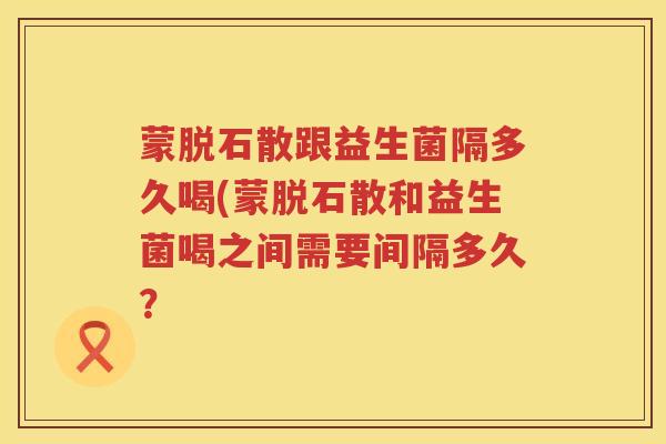 蒙脱石散跟益生菌隔多久喝(蒙脱石散和益生菌喝之间需要间隔多久？