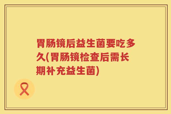 胃肠镜后益生菌要吃多久(胃肠镜检查后需长期补充益生菌)