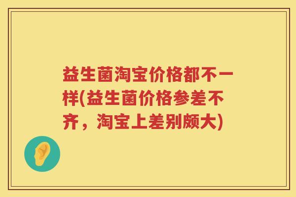 益生菌淘宝价格都不一样(益生菌价格参差不齐，淘宝上差别颇大)