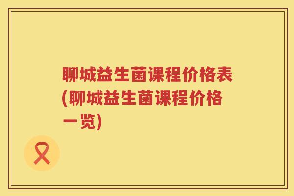聊城益生菌课程价格表(聊城益生菌课程价格一览)