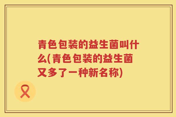 青色包装的益生菌叫什么(青色包装的益生菌又多了一种新名称)