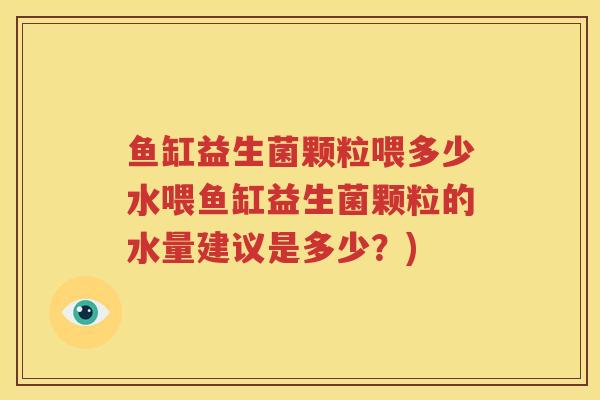 鱼缸益生菌颗粒喂多少水喂鱼缸益生菌颗粒的水量建议是多少？)