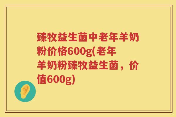 臻牧益生菌中老年羊奶粉价格600g(老年羊奶粉臻牧益生菌，价值600g)