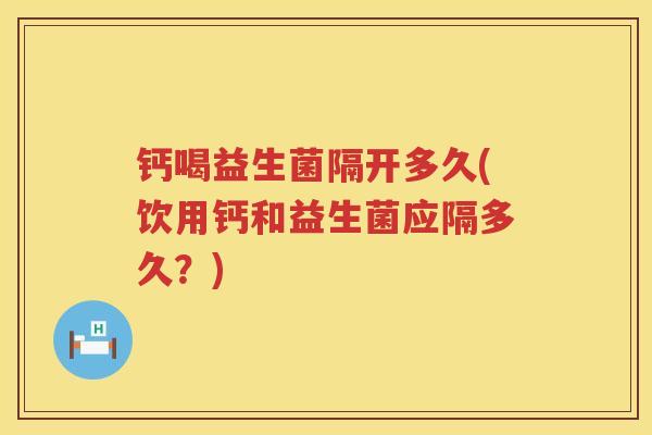 钙喝益生菌隔开多久(饮用钙和益生菌应隔多久？)