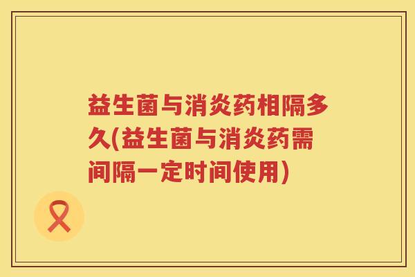 益生菌与消炎药相隔多久(益生菌与消炎药需间隔一定时间使用)