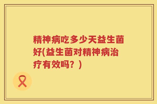 精神病吃多少天益生菌好(益生菌对精神病治疗有效吗？)