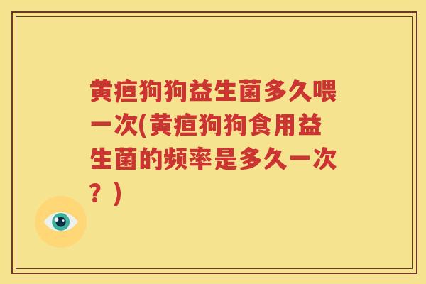 黄疸狗狗益生菌多久喂一次(黄疸狗狗食用益生菌的频率是多久一次？)