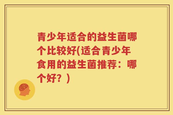 青少年适合的益生菌哪个比较好(适合青少年食用的益生菌推荐：哪个好？)