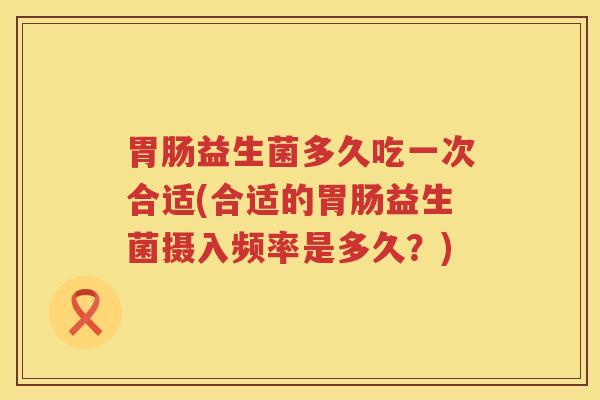 胃肠益生菌多久吃一次合适(合适的胃肠益生菌摄入频率是多久？)