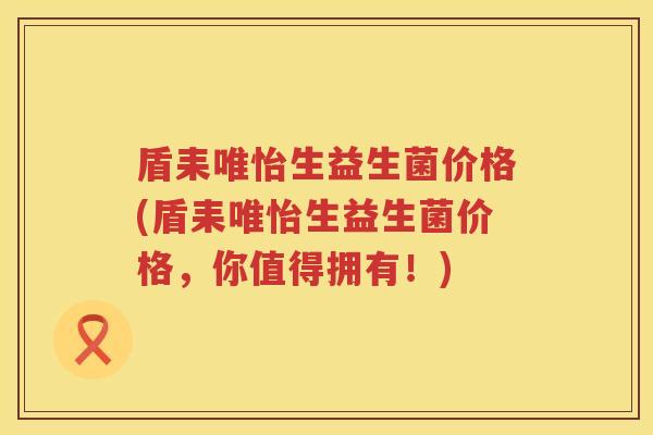 盾耒唯怡生益生菌价格(盾耒唯怡生益生菌价格，你值得拥有！)