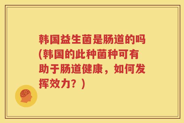 韩国益生菌是肠道的吗(韩国的此种菌种可有助于肠道健康，如何发挥效力？)