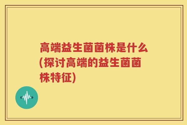 高端益生菌菌株是什么(探讨高端的益生菌菌株特征)