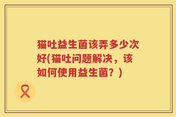 猫吐益生菌该弄多少次好(猫吐问题解决，该如何使用益生菌？)