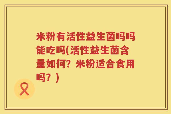 米粉有活性益生菌吗吗能吃吗(活性益生菌含量如何？米粉适合食用吗？)