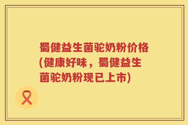 蜀健益生菌驼奶粉价格(健康好味，蜀健益生菌驼奶粉现已上市)