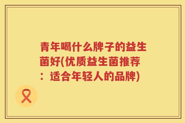 青年喝什么牌子的益生菌好(优质益生菌推荐：适合年轻人的品牌)