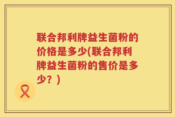 联合邦利牌益生菌粉的价格是多少(联合邦利牌益生菌粉的售价是多少？)