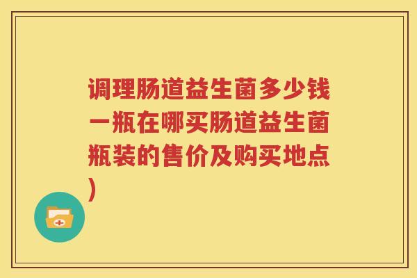 调理肠道益生菌多少钱一瓶在哪买肠道益生菌瓶装的售价及购买地点)