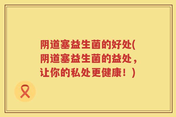 阴道塞益生菌的好处(阴道塞益生菌的益处，让你的私处更健康！)