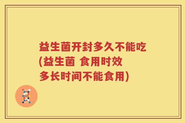 益生菌开封多久不能吃(益生菌 食用时效 多长时间不能食用)