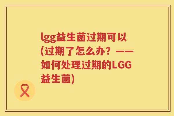 lgg益生菌过期可以(过期了怎么办？——如何处理过期的LGG益生菌)