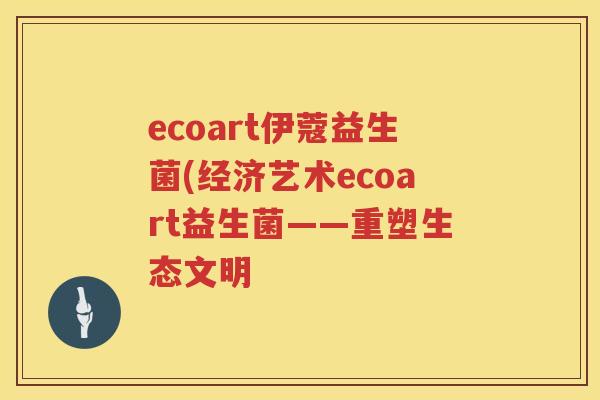 ecoart伊蔻益生菌(经济艺术ecoart益生菌——重塑生态文明