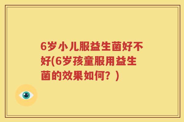 6岁小儿服益生菌好不好(6岁孩童服用益生菌的效果如何？)