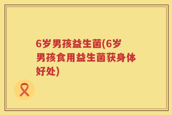 6岁男孩益生菌(6岁男孩食用益生菌获身体好处)
