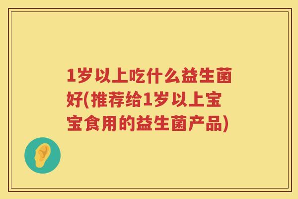 1岁以上吃什么益生菌好(推荐给1岁以上宝宝食用的益生菌产品)
