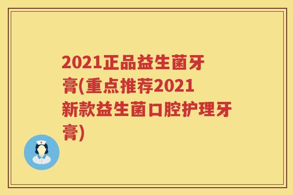 2021正品益生菌牙膏(重点推荐2021新款益生菌口腔护理牙膏)