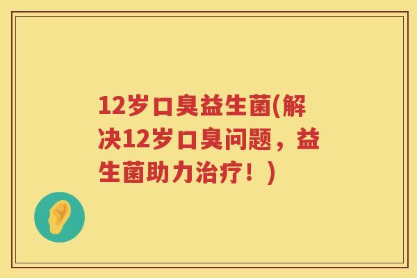 12岁口臭益生菌(解决12岁口臭问题，益生菌助力治疗！)