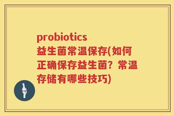 probiotics益生菌常温保存(如何正确保存益生菌？常温存储有哪些技巧)