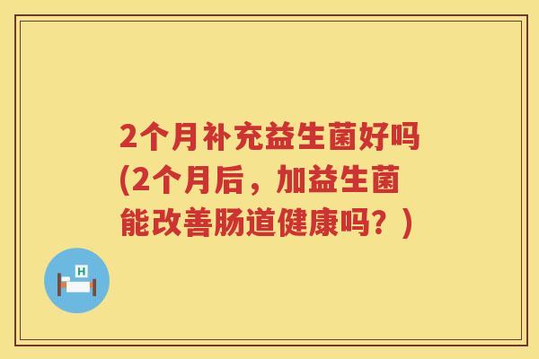 2个月补充益生菌好吗(2个月后，加益生菌能改善肠道健康吗？)