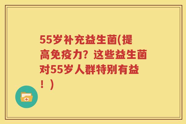 55岁补充益生菌(提高免疫力？这些益生菌对55岁人群特别有益！)
