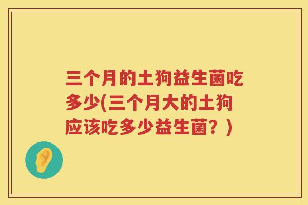 三个月的土狗益生菌吃多少(三个月大的土狗应该吃多少益生菌？)