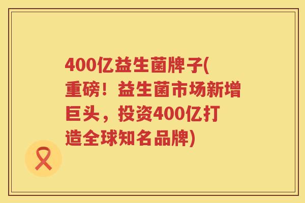 400亿益生菌牌子(重磅！益生菌市场新增巨头，投资400亿打造全球知名品牌)