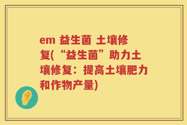 em 益生菌 土壤修复(“益生菌”助力土壤修复：提高土壤肥力和作物产量)