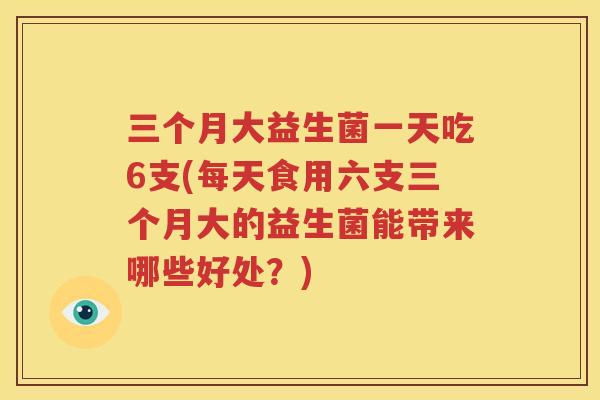 三个月大益生菌一天吃6支(每天食用六支三个月大的益生菌能带来哪些好处？)