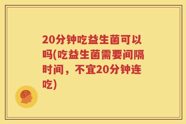 20分钟吃益生菌可以吗(吃益生菌需要间隔时间，不宜20分钟连吃)